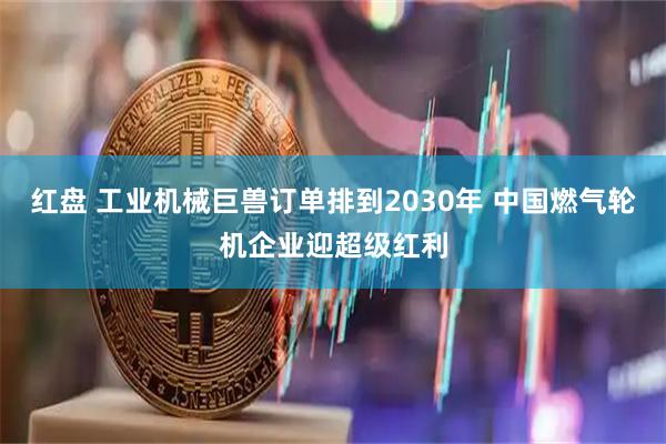 红盘 工业机械巨兽订单排到2030年 中国燃气轮机企业迎超级红利