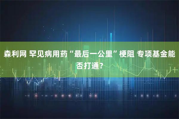 森利网 罕见病用药“最后一公里”梗阻 专项基金能否打通？