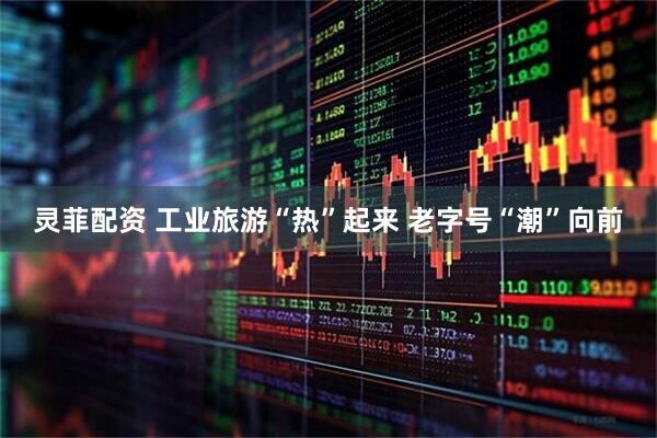 灵菲配资 工业旅游“热”起来 老字号“潮”向前