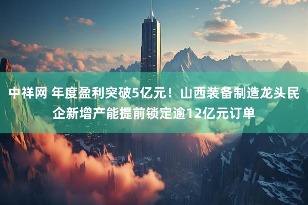 中祥网 年度盈利突破5亿元！山西装备制造龙头民企新增产能提前锁定逾12亿元订单