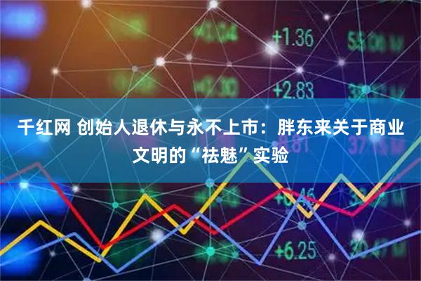 千红网 创始人退休与永不上市：胖东来关于商业文明的“祛魅”实验