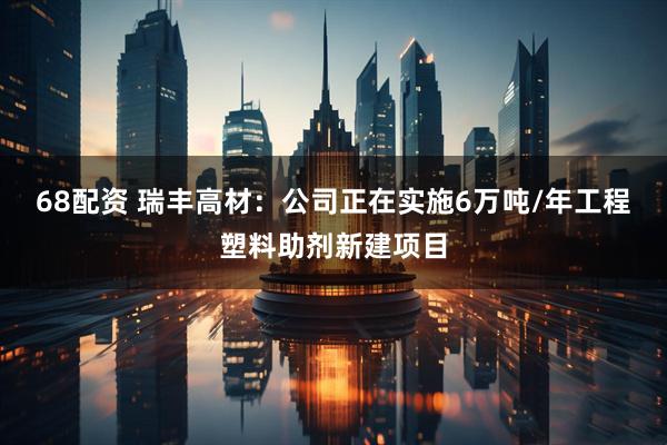 68配资 瑞丰高材：公司正在实施6万吨/年工程塑料助剂新建项目