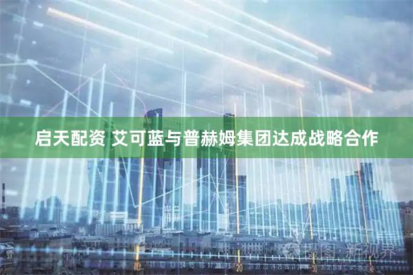 启天配资 艾可蓝与普赫姆集团达成战略合作