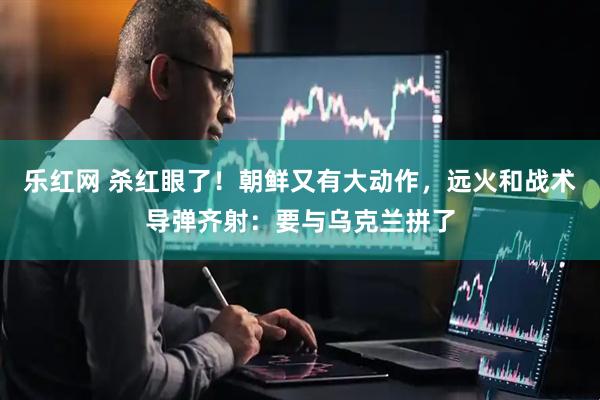 乐红网 杀红眼了!朝鲜又有大动作,远火和战术导弹齐射:要与乌克兰拼了