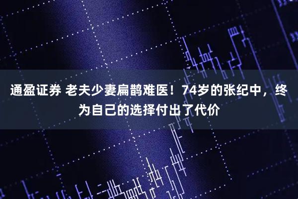 通盈证券 老夫少妻扁鹊难医！74岁的张纪中，终为自己的选择付出了代价