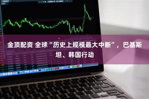 金顶配资 全球“历史上规模最大中断”，巴基斯坦、韩国行动