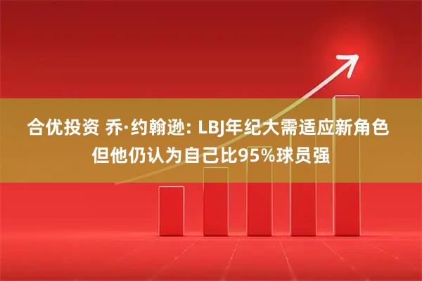 合优投资 乔·约翰逊: LBJ年纪大需适应新角色 但他仍认为自己比95%球员强
