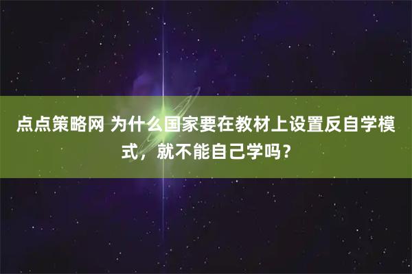 点点策略网 为什么国家要在教材上设置反自学模式，就不能自己学吗？