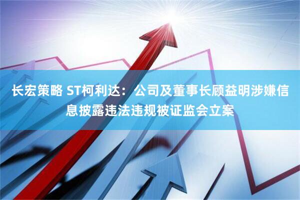 长宏策略 ST柯利达：公司及董事长顾益明涉嫌信息披露违法违规被证监会立案