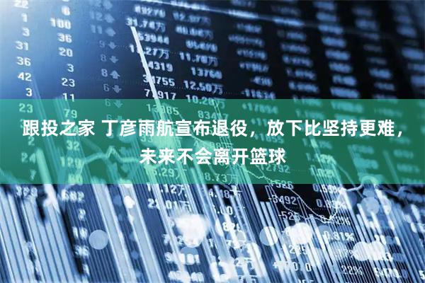 跟投之家 丁彦雨航宣布退役，放下比坚持更难，未来不会离开篮球