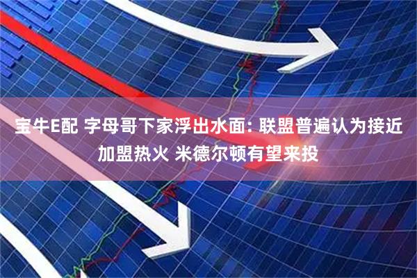 宝牛E配 字母哥下家浮出水面: 联盟普遍认为接近加盟热火 米德尔顿有望来投