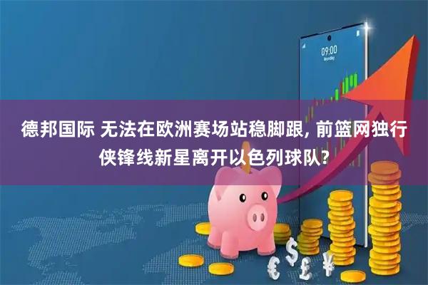 德邦国际 无法在欧洲赛场站稳脚跟, 前篮网独行侠锋线新星离开以色列球队?