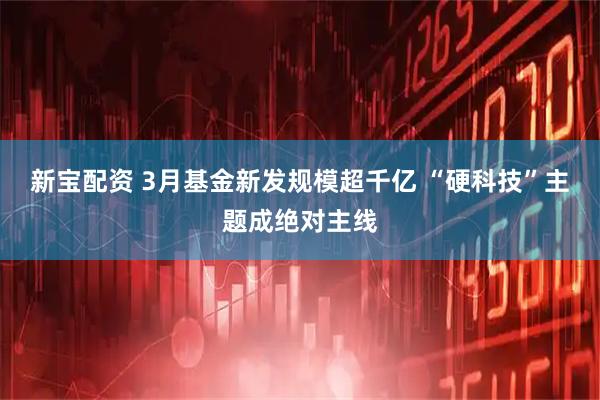 新宝配资 3月基金新发规模超千亿 “硬科技”主题成绝对主线