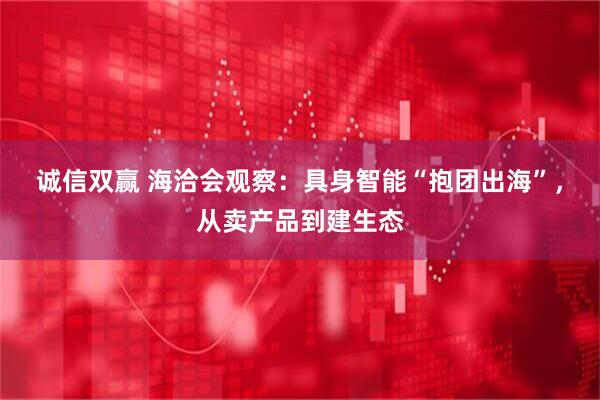 诚信双赢 海洽会观察:具身智能“抱团出海”,从卖产品到建生态