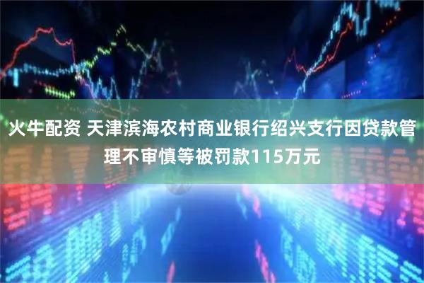 火牛配资 天津滨海农村商业银行绍兴支行因贷款管理不审慎等被罚款115万元