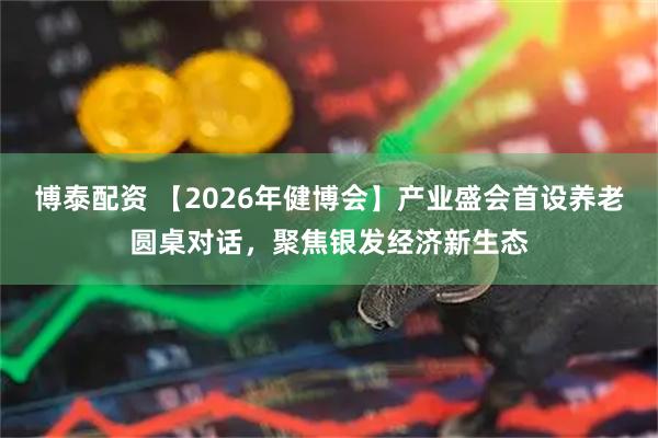 博泰配资 【2026年健博会】产业盛会首设养老圆桌对话，聚焦银发经济新生态