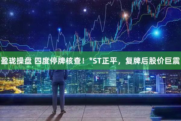 盈珑操盘 四度停牌核查！*ST正平，复牌后股价巨震
