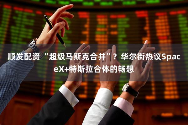 顺发配资 “超级马斯克合并”？华尔街热议SpaceX+特斯拉合体的畅想