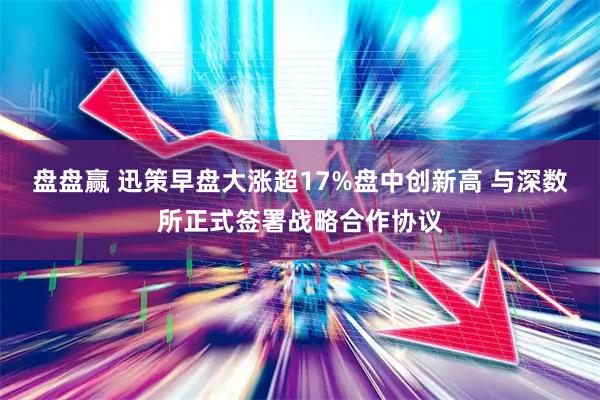 盘盘赢 迅策早盘大涨超17%盘中创新高 与深数所正式签署战略合作协议