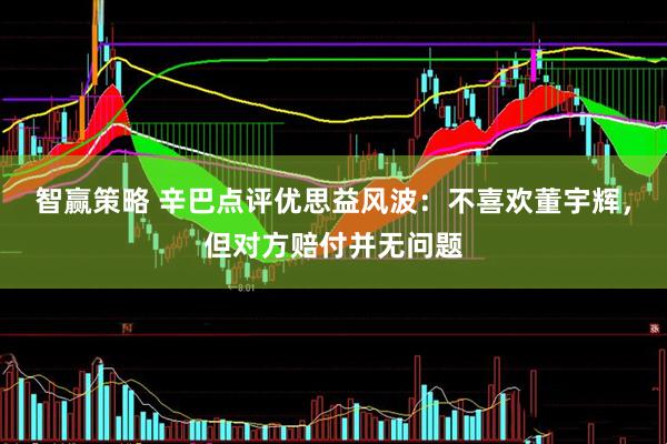 智赢策略 辛巴点评优思益风波：不喜欢董宇辉，但对方赔付并无问题
