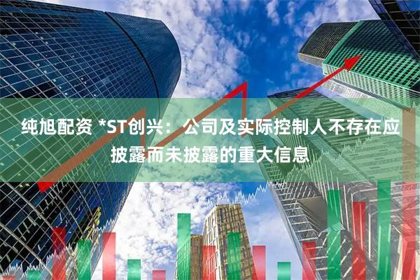 纯旭配资 *ST创兴：公司及实际控制人不存在应披露而未披露的重大信息