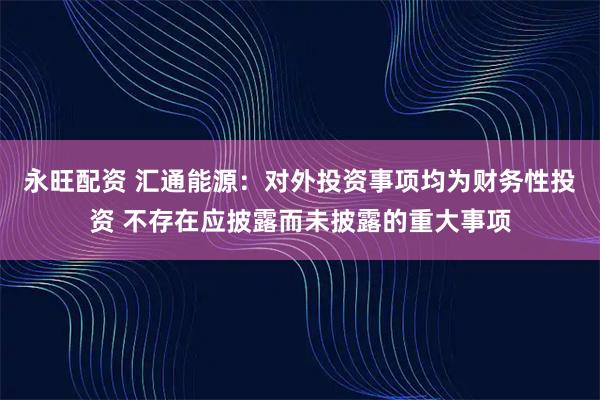 永旺配资 汇通能源：对外投资事项均为财务性投资 不存在应披露而未披露的重大事项
