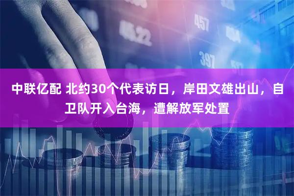 中联亿配 北约30个代表访日，岸田文雄出山，自卫队开入台海，遭解放军处置