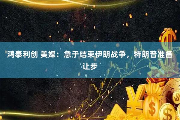 鸿泰利创 美媒：急于结束伊朗战争，特朗普准备让步