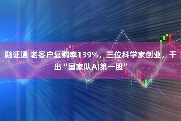 融证通 老客户复购率139%，三位科学家创业，干出“国家队AI第一股”