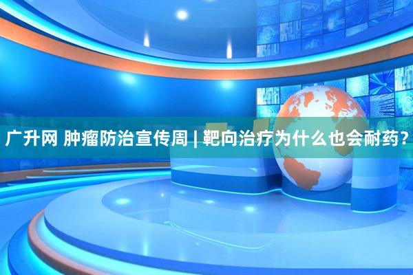 广升网 肿瘤防治宣传周 | 靶向治疗为什么也会耐药?