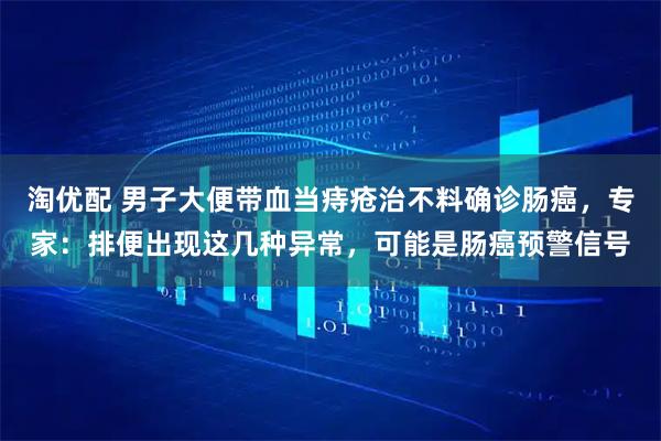 淘优配 男子大便带血当痔疮治不料确诊肠癌,专家:排便出现这几种异常,可能是肠癌预警信号