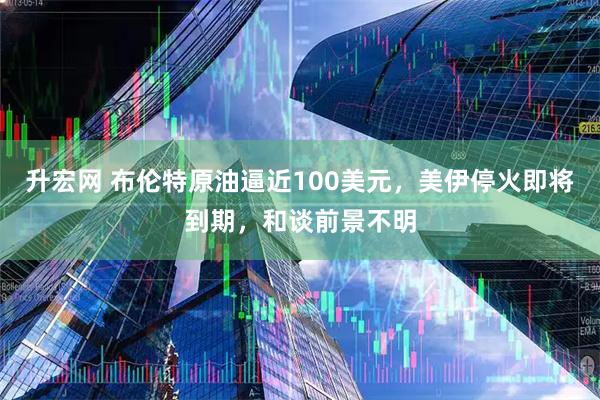 升宏网 布伦特原油逼近100美元,美伊停火即将到期,和谈前景不明