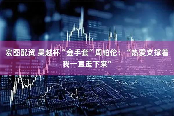 宏图配资 吴越杯“金手套”周铂伦:“热爱支撑着我一直走下来”