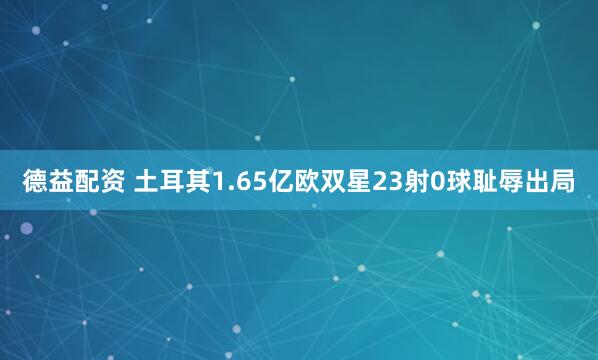 德益配资 土耳其1.65亿欧双星23射0球耻辱出局