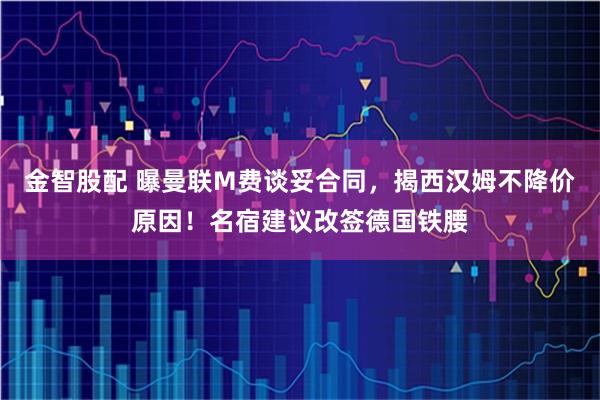 金智股配 曝曼联M费谈妥合同，揭西汉姆不降价原因！名宿建议改签德国铁腰