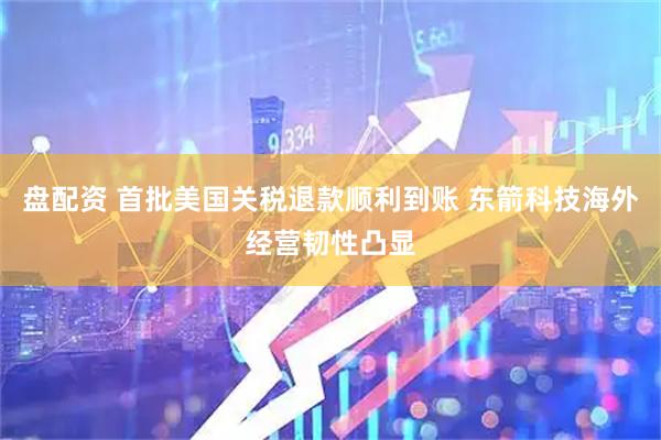 盘配资 首批美国关税退款顺利到账 东箭科技海外经营韧性凸显
