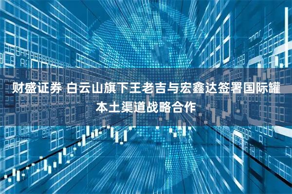 财盛证券 白云山旗下王老吉与宏鑫达签署国际罐本土渠道战略合作