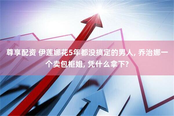 尊享配资 伊莲娜花5年都没搞定的男人, 乔治娜一个卖包柜姐, 凭什么拿下?