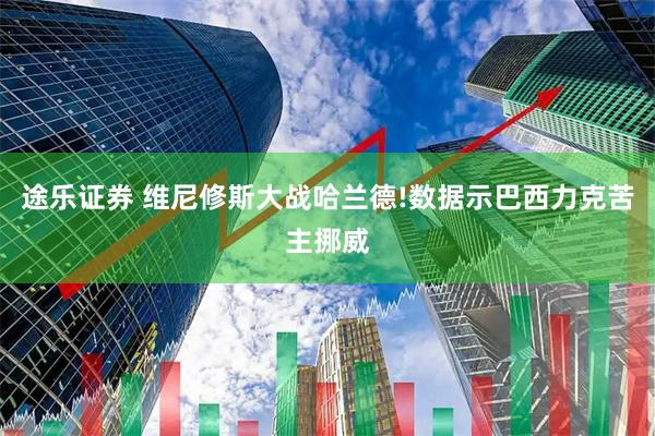 途乐证券 维尼修斯大战哈兰德!数据示巴西力克苦主挪威