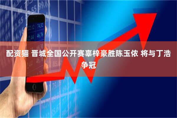 配资猫 晋城全国公开赛辜梓豪胜陈玉侬 将与丁浩争冠