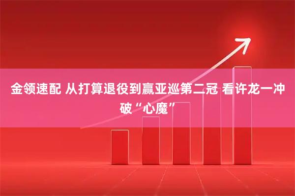 金领速配 从打算退役到赢亚巡第二冠 看许龙一冲破“心魔”