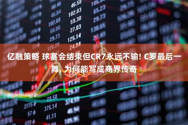 亿融策略 球赛会结束但CR7永远不输! C罗最后一舞, 为何能写成商界传奇