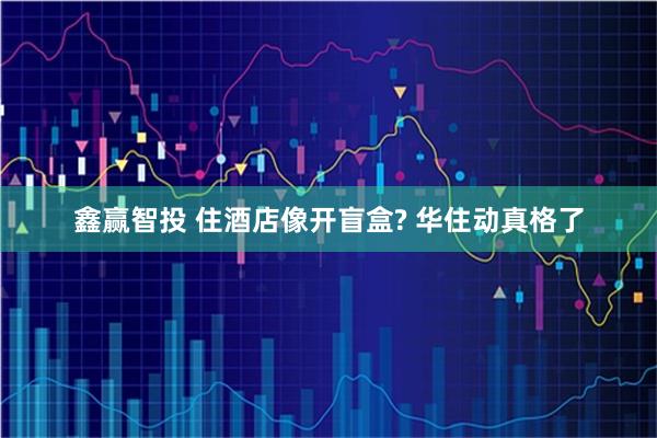 鑫赢智投 住酒店像开盲盒? 华住动真格了